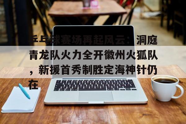 九游体育app-包含乒乓球赛场再起风云：洞庭青龙队火力全开徽州火狐队，新援首秀制胜定海神针仍在的词条