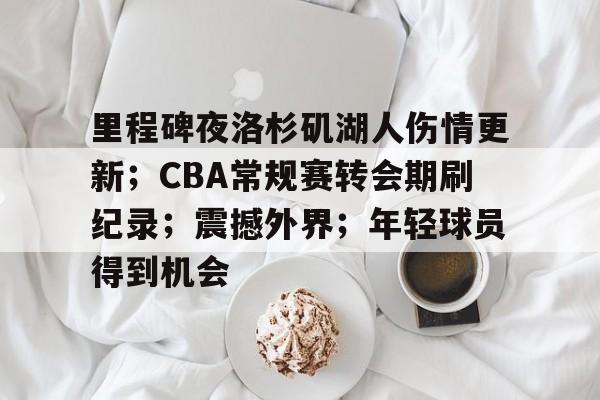 里程碑夜洛杉矶湖人伤情更新;CBA常规赛转会期刷纪录;震撼外界;年轻球员得到机会的简单介绍 里程碑夜洛杉矶湖人伤情更新;CBA常规赛转会期刷纪录;震撼外界;年轻球员得到机会的简单介绍