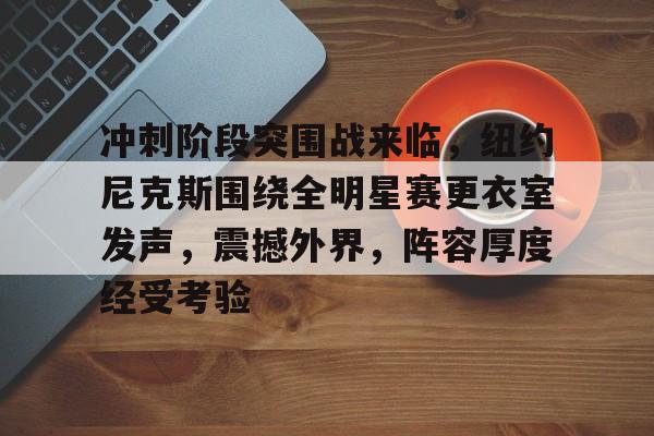 九游体育app-冲刺阶段突围战来临，纽约尼克斯围绕全明星赛更衣室发声，震撼外界，阵容厚度经受考验的简单介绍